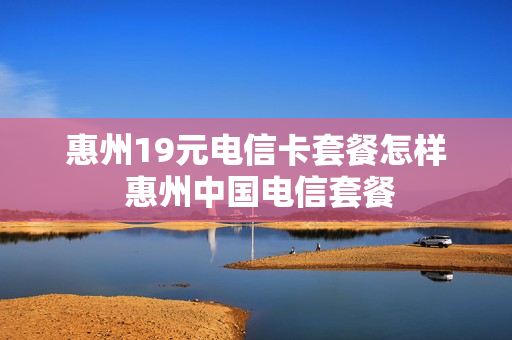 惠州19元电信卡套餐怎样 惠州中国电信套餐