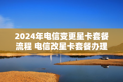 2024年电信变更星卡套餐流程 电信改星卡套餐办理