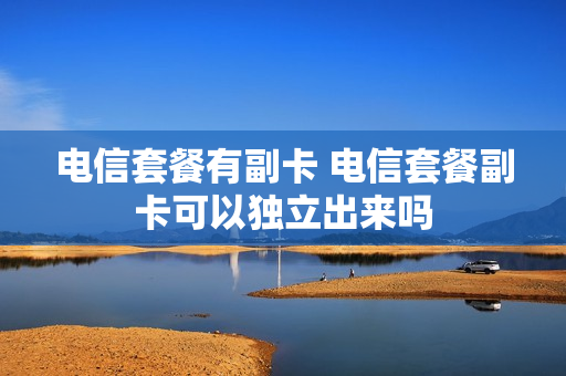 电信套餐有副卡 电信套餐副卡可以独立出来吗