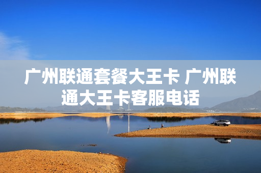 广州联通套餐大王卡 广州联通大王卡客服电话