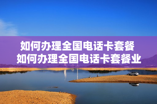 如何办理全国电话卡套餐 如何办理全国电话卡套餐业务