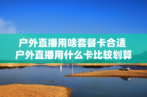 户外直播用啥套餐卡合适 户外直播用什么卡比较划算
