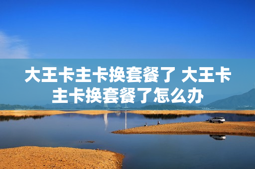 大王卡主卡换套餐了 大王卡主卡换套餐了怎么办