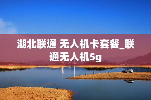 湖北联通 无人机卡套餐_联通无人机5g