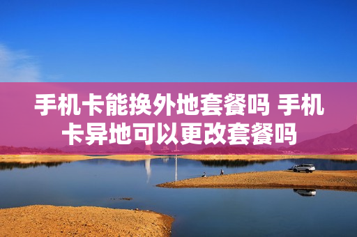 手机卡能换外地套餐吗 手机卡异地可以更改套餐吗