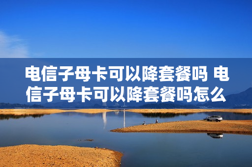 电信子母卡可以降套餐吗 电信子母卡可以降套餐吗怎么办