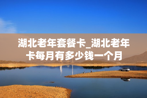 湖北老年套餐卡_湖北老年卡每月有多少钱一个月