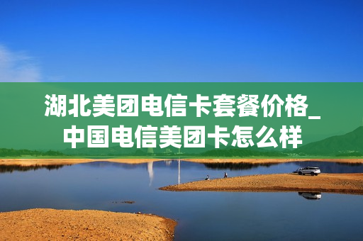 湖北美团电信卡套餐价格_中国电信美团卡怎么样