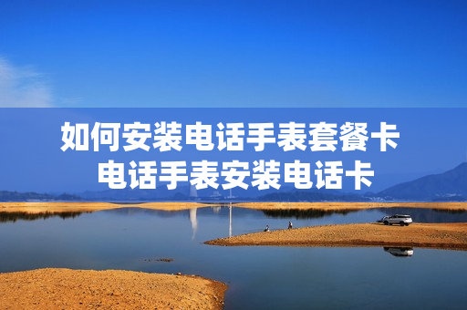 如何安装电话手表套餐卡 电话手表安装电话卡