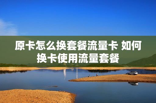 原卡怎么换套餐流量卡 如何换卡使用流量套餐