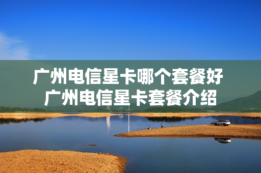 广州电信星卡哪个套餐好 广州电信星卡套餐介绍