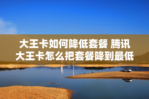 大王卡如何降低套餐 腾讯大王卡怎么把套餐降到最低