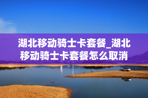 湖北移动骑士卡套餐_湖北移动骑士卡套餐怎么取消