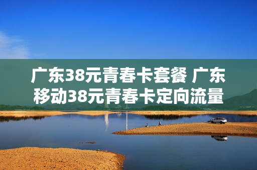 广东38元青春卡套餐 广东移动38元青春卡定向流量