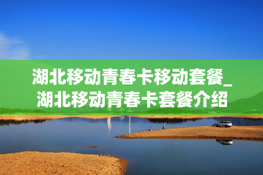 湖北移动青春卡移动套餐_湖北移动青春卡套餐介绍