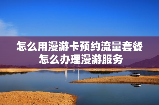 怎么用漫游卡预约流量套餐 怎么办理漫游服务