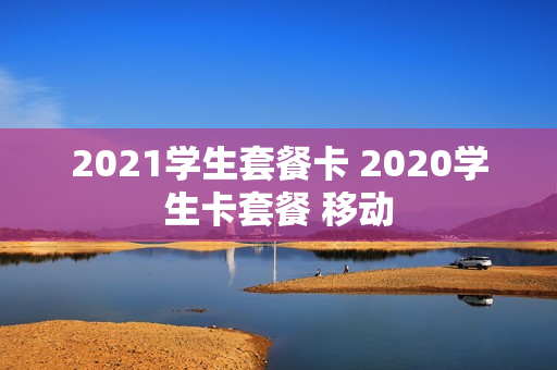 2021学生套餐卡 2020学生卡套餐 移动