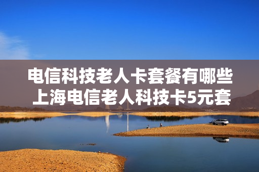 电信科技老人卡套餐有哪些 上海电信老人科技卡5元套餐