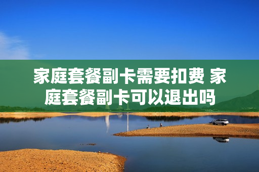 家庭套餐副卡需要扣费 家庭套餐副卡可以退出吗