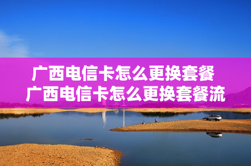 广西电信卡怎么更换套餐 广西电信卡怎么更换套餐流程