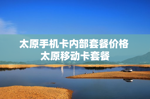 太原手机卡内部套餐价格 太原移动卡套餐
