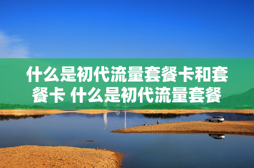 什么是初代流量套餐卡和套餐卡 什么是初代流量套餐卡和套餐卡呢