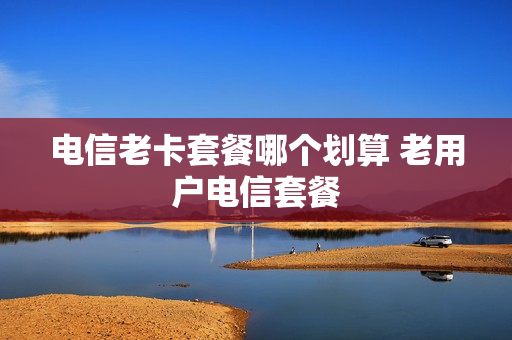 电信老卡套餐哪个划算 老用户电信套餐