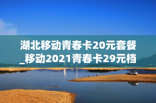 湖北移动青春卡20元套餐_移动2021青春卡29元档