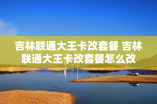 吉林联通大王卡改套餐 吉林联通大王卡改套餐怎么改