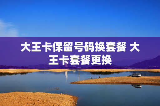 大王卡保留号码换套餐 大王卡套餐更换