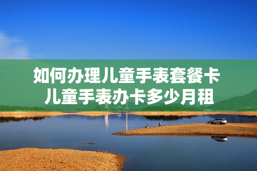 如何办理儿童手表套餐卡 儿童手表办卡多少月租
