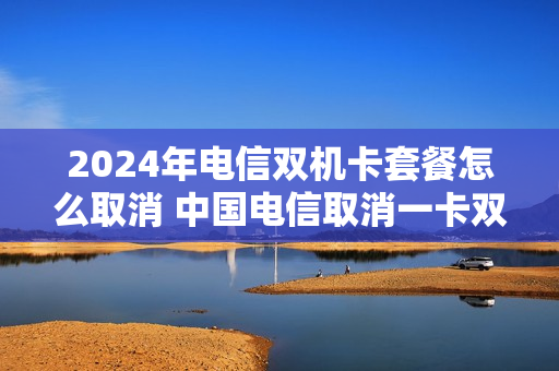 2024年电信双机卡套餐怎么取消 中国电信取消一卡双号发送什么短信