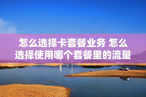 怎么选择卡套餐业务 怎么选择使用哪个套餐里的流量