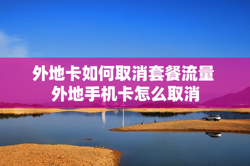 外地卡如何取消套餐流量 外地手机卡怎么取消