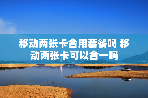 移动两张卡合用套餐吗 移动两张卡可以合一吗