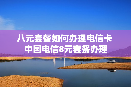八元套餐如何办理电信卡 中国电信8元套餐办理