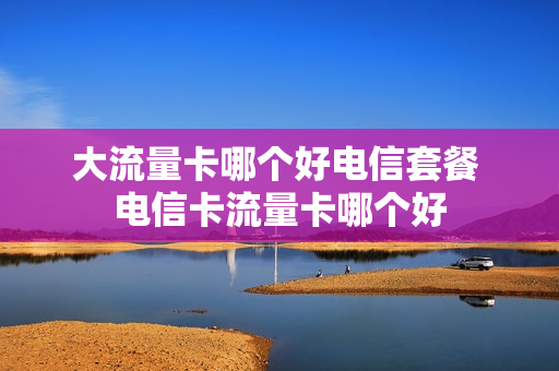 大流量卡哪个好电信套餐 电信卡流量卡哪个好