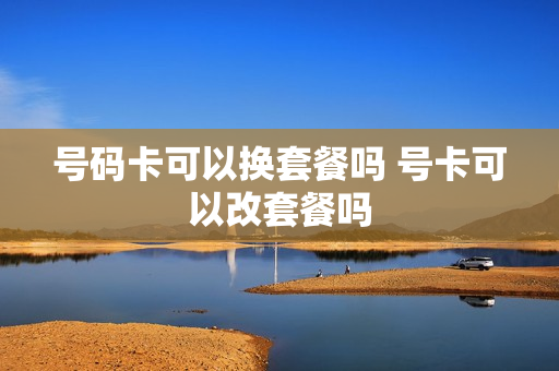 号码卡可以换套餐吗 号卡可以改套餐吗