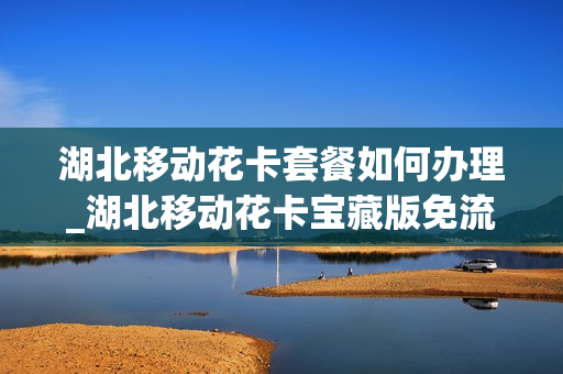 湖北移动花卡套餐如何办理_湖北移动花卡宝藏版免流app有哪些