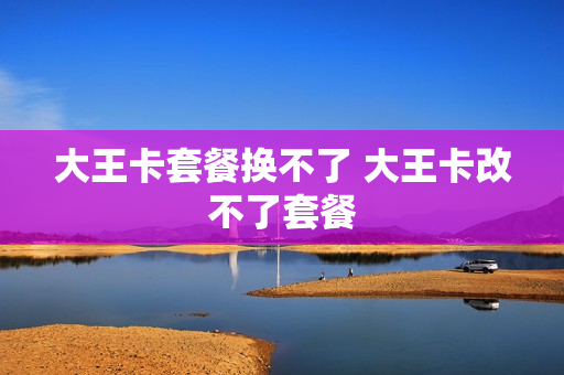 大王卡套餐换不了 大王卡改不了套餐