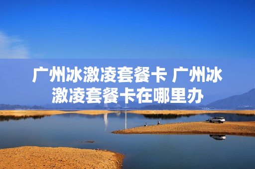 广州冰激凌套餐卡 广州冰激凌套餐卡在哪里办