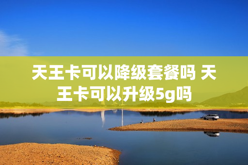 天王卡可以降级套餐吗 天王卡可以升级5g吗