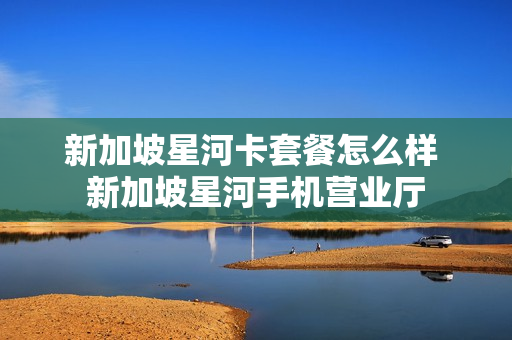 新加坡星河卡套餐怎么样 新加坡星河手机营业厅