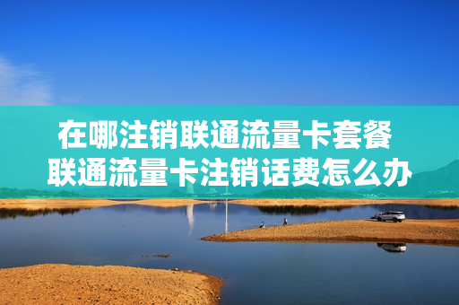 在哪注销联通流量卡套餐 联通流量卡注销话费怎么办理
