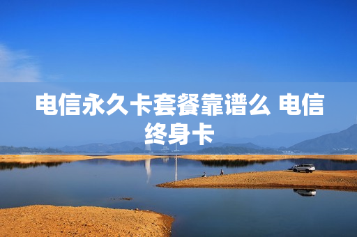 电信永久卡套餐靠谱么 电信终身卡