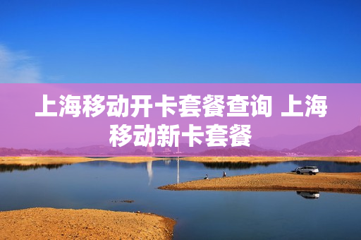 上海移动开卡套餐查询 上海移动新卡套餐