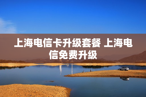 上海电信卡升级套餐 上海电信免费升级
