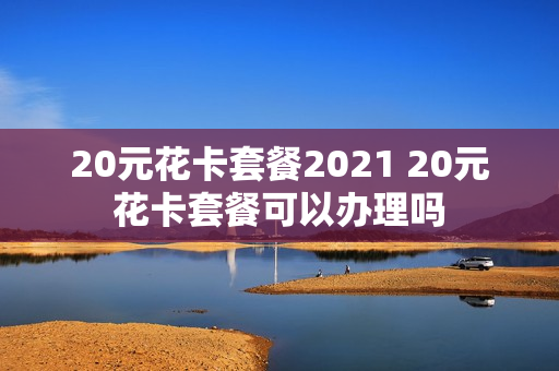 20元花卡套餐2021 20元花卡套餐可以办理吗