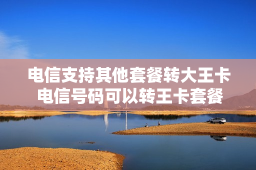 电信支持其他套餐转大王卡 电信号码可以转王卡套餐吗