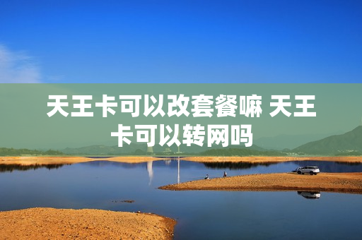 天王卡可以改套餐嘛 天王卡可以转网吗
